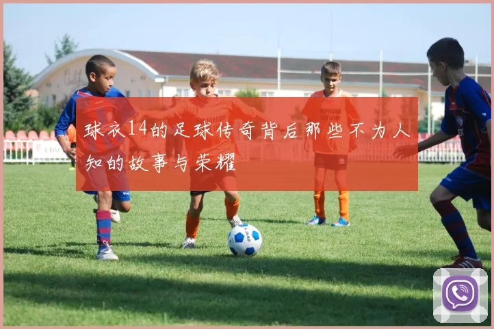 球衣14的足球传奇背后那些不为人知的故事与荣耀