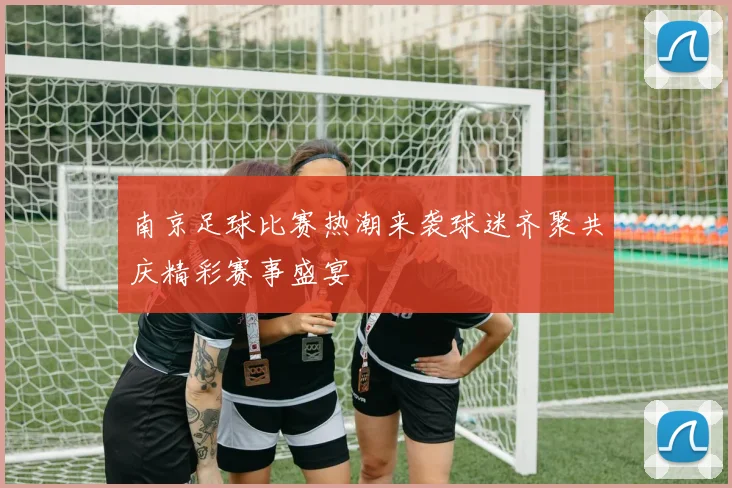 南京足球比赛热潮来袭球迷齐聚共庆精彩赛事盛宴