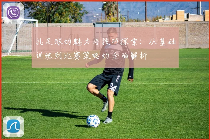 扎足球的魅力与技巧探索：从基础训练到比赛策略的全面解析