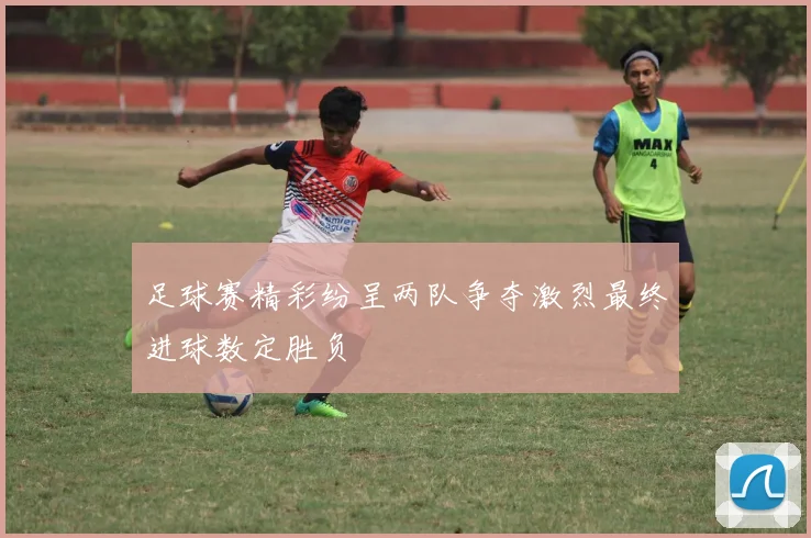 足球赛精彩纷呈两队争夺激烈最终进球数定胜负